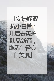 安婕妤双抗小白管：开启去黄护肤品新篇，焕活年轻亮白美肌