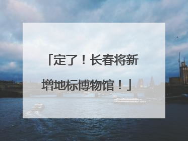 定了！长春将新增地标博物馆！