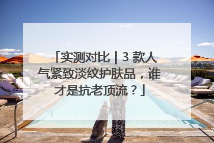 实测对比｜3 款人气紧致淡纹护肤品，谁才是抗老顶流？