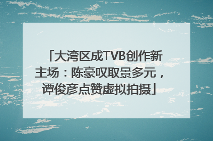 大湾区成TVB创作新主场：陈豪叹取景多元，谭俊彦点赞虚拟拍摄