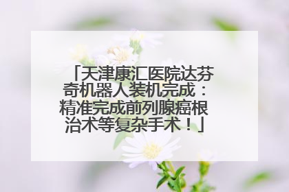 天津康汇医院达芬奇机器人装机完成：精准完成前列腺癌根治术等复杂手术！