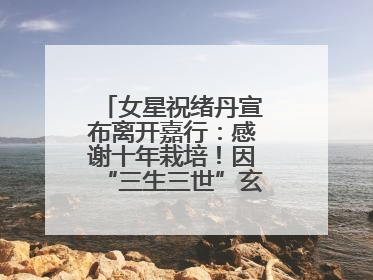 女星祝绪丹宣布离开嘉行：感谢十年栽培！因“三生三世”玄女一角被熟知