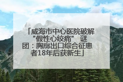 威海市中心医院破解 “假性心绞痛” 谜团：胸廓出口综合征患者18年后获新生