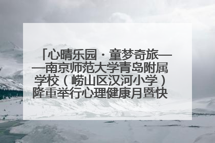 心晴乐园・童梦奇旅——南京师范大学青岛附属学校（崂山区汉河小学）隆重举行心理健康月暨快乐六一游园会