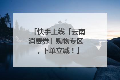 快手上线「云南消费券」购物专区，下单立减！