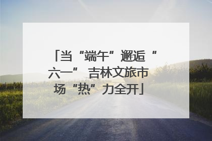 当“端午”邂逅“六一” 吉林文旅市场“热”力全开