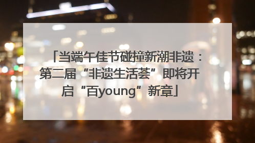 当端午佳节碰撞新潮非遗：第二届“非遗生活荟”即将开启“百young”新章