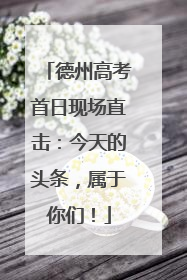 德州高考首日现场直击：今天的头条，属于你们！