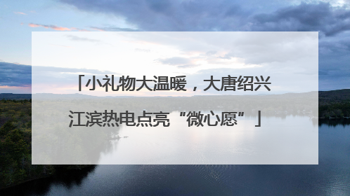小礼物大温暖，大唐绍兴江滨热电点亮“微心愿”