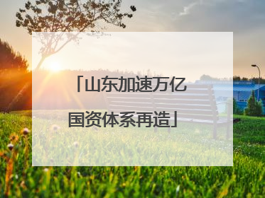 山东加速万亿国资体系再造