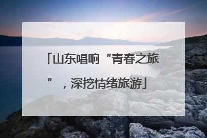 山东唱响“青春之旅”，深挖情绪旅游
