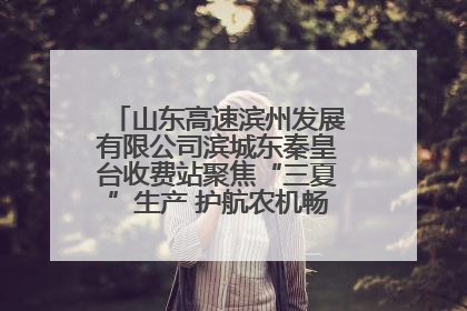 山东高速滨州发展有限公司滨城东秦皇台收费站聚焦“三夏”生产 护航农机畅行“丰收路”