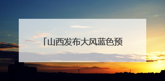 山西发布大风蓝色预警和高温橙色预警