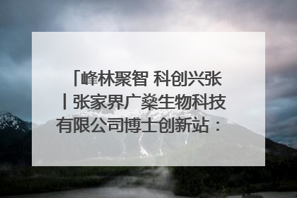 峰林聚智 科创兴张丨张家界广燊生物科技有限公司博士创新站：立足生态优势 激活“绿色宝藏”