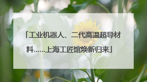 工业机器人、二代高温超导材料……上海工匠馆焕新归来