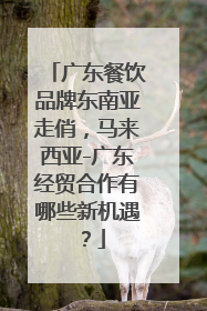 广东餐饮品牌东南亚走俏，马来西亚-广东经贸合作有哪些新机遇？