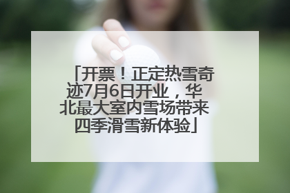 开票！正定热雪奇迹7月6日开业，华北最大室内雪场带来四季滑雪新体验