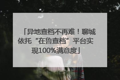 异地查档不再难！聊城依托“在鲁查档”平台实现100%满意度