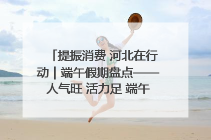 提振消费 河北在行动|端午假期盘点——人气旺 活力足 端午经济“热浪”迭起