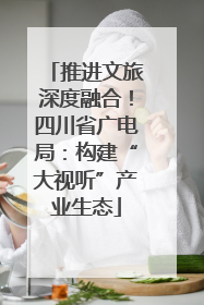 推进文旅深度融合！四川省广电局：构建“大视听”产业生态