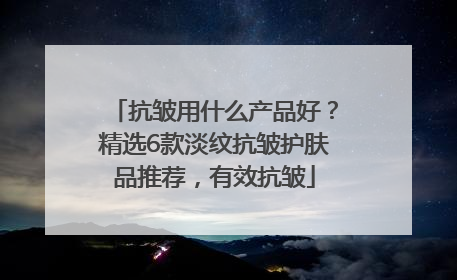 抗皱用什么产品好？精选6款淡纹抗皱护肤品推荐，有效抗皱