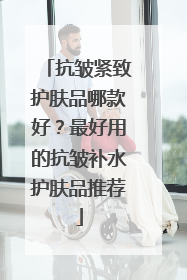 抗皱紧致护肤品哪款好？最好用的抗皱补水护肤品推荐