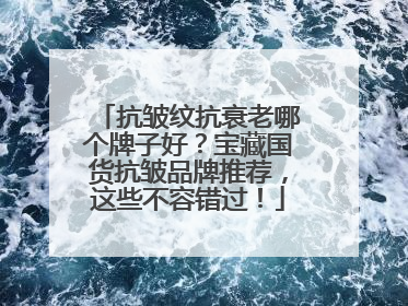 抗皱纹抗衰老哪个牌子好？宝藏国货抗皱品牌推荐，这些不容错过！