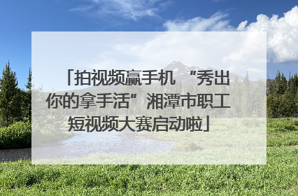 拍视频赢手机 “秀出你的拿手活”湘潭市职工短视频大赛启动啦