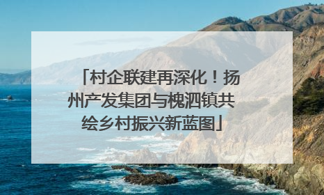 村企联建再深化！扬州产发集团与槐泗镇共绘乡村振兴新蓝图