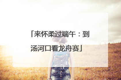 来怀柔过端午：到汤河口看龙舟赛