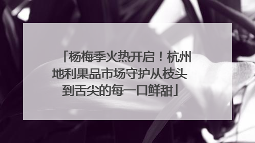 杨梅季火热开启！杭州地利果品市场守护从枝头到舌尖的每一口鲜甜