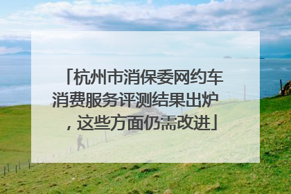 杭州市消保委网约车消费服务评测结果出炉，这些方面仍需改进