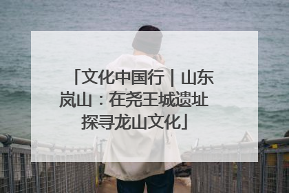 文化中国行｜山东岚山：在尧王城遗址探寻龙山文化