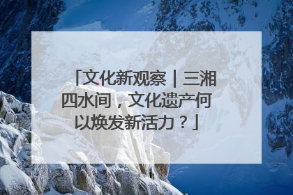 文化新观察｜三湘四水间，文化遗产何以焕发新活力？
