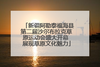 新疆阿勒泰福海县第二届沙尔布拉克草原运动会盛大开幕 展现草原文化魅力