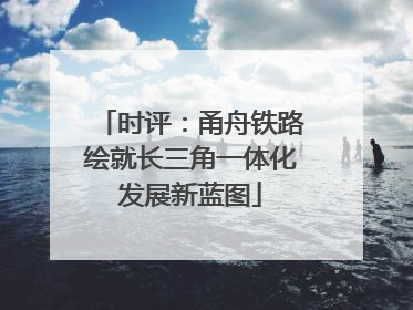 时评：甬舟铁路绘就长三角一体化发展新蓝图