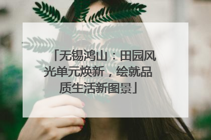 无锡鸿山：田园风光单元焕新，绘就品质生活新图景