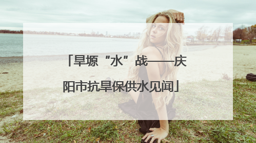 旱塬“水”战——庆阳市抗旱保供水见闻