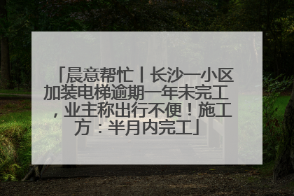 晨意帮忙丨长沙一小区加装电梯逾期一年未完工，业主称出行不便！施工方：半月内完工