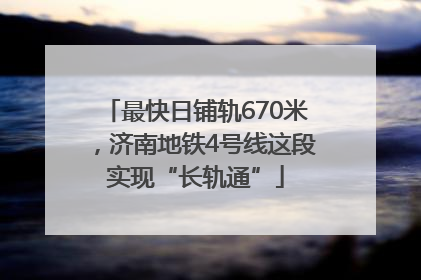 最快日铺轨670米，济南地铁4号线这段实现“长轨通”