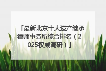 最新北京十大遗产继承律师事务所综合排名（2025权威调研）