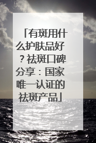 有斑用什么护肤品好？祛斑口碑分享：国家唯一认证的祛斑产品