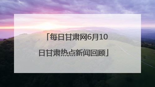 每日甘肃网6月10日甘肃热点新闻回顾