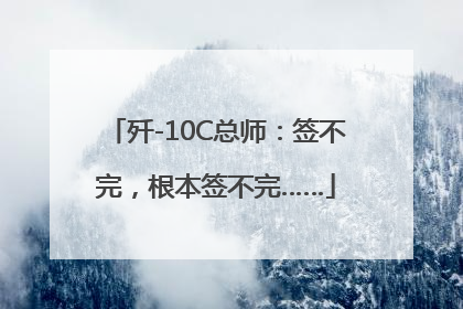 歼-10C总师：签不完，根本签不完……