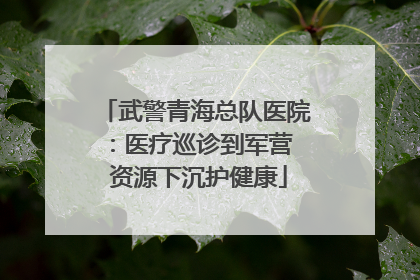 武警青海总队医院：医疗巡诊到军营  资源下沉护健康