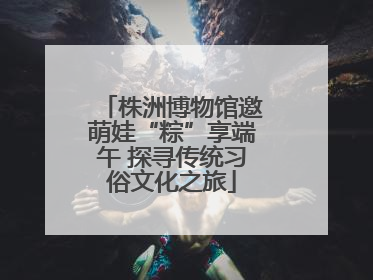 株洲博物馆邀萌娃“粽”享端午 探寻传统习俗文化之旅