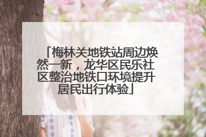 梅林关地铁站周边焕然一新，龙华区民乐社区整治地铁口环境提升居民出行体验