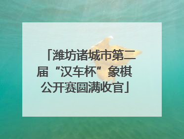 潍坊诸城市第二届“汉车杯”象棋公开赛圆满收官