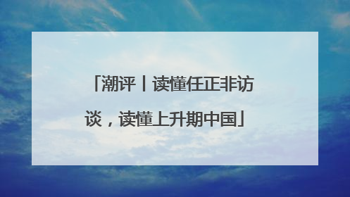 潮评丨读懂任正非访谈，读懂上升期中国