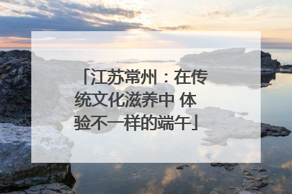 江苏常州：在传统文化滋养中 体验不一样的端午